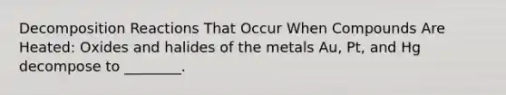 Decomposition Reactions That Occur When Compounds Are Heated: Oxides and halides of the metals Au, Pt, and Hg decompose to ________.