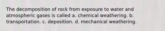 The decomposition of rock from exposure to water and atmospheric gases is called a. chemical weathering. b. transportation. c. deposition. d. mechanical weathering.