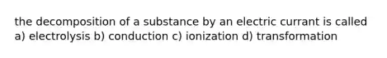 the decomposition of a substance by an electric currant is called a) electrolysis b) conduction c) ionization d) transformation