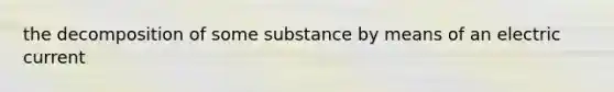 the decomposition of some substance by means of an electric current