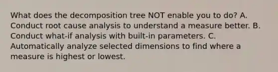 What does the decomposition tree NOT enable you to do? A. Conduct root cause analysis to understand a measure better. B. Conduct what-if analysis with built-in parameters. C. Automatically analyze selected dimensions to find where a measure is highest or lowest.