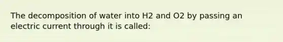 The decomposition of water into H2 and O2 by passing an electric current through it is called: