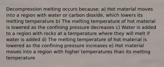 Decompression melting occurs because: a) Hot material moves into a region with water or carbon dioxide, which lowers its melting temperature b) The melting temperature of hot material is lowered as the confining pressure decreases c) Water is added to a region with rocks at a temperature where they will melt if water is added d) The melting temperature of hot material is lowered as the confining pressure increases e) Hot material moves into a region with higher temperatures than its melting temperature