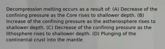 Decompression melting occurs as a result of: (A) Decrease of the confining pressure as the Core rises to shallower depth. (B) Increase of the confining pressure as the asthenosphere rises to shallower depth. (C) Decrease of the confining pressure as the lithosphere rises to shallower depth. (D) Plunging of the continental crust into the mantle