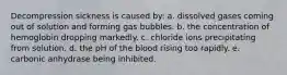 Decompression sickness is caused by: a. dissolved gases coming out of solution and forming gas bubbles. b. the concentration of hemoglobin dropping markedly. c. chloride ions precipitating from solution. d. the pH of the blood rising too rapidly. e. carbonic anhydrase being inhibited.