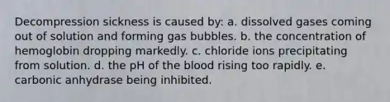 Decompression sickness is caused by: a. dissolved gases coming out of solution and forming gas bubbles. b. the concentration of hemoglobin dropping markedly. c. chloride ions precipitating from solution. d. the pH of <a href='https://www.questionai.com/knowledge/k7oXMfj7lk-the-blood' class='anchor-knowledge'>the blood</a> rising too rapidly. e. carbonic anhydrase being inhibited.