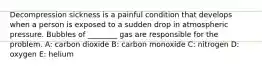 Decompression sickness is a painful condition that develops when a person is exposed to a sudden drop in atmospheric pressure. Bubbles of ________ gas are responsible for the problem. A: carbon dioxide B: carbon monoxide C: nitrogen D: oxygen E: helium