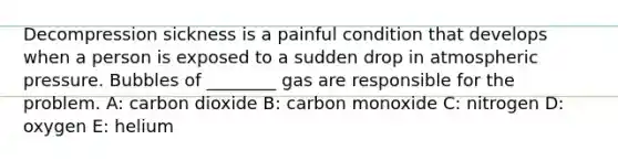 Decompression sickness is a painful condition that develops when a person is exposed to a sudden drop in atmospheric pressure. Bubbles of ________ gas are responsible for the problem. A: carbon dioxide B: carbon monoxide C: nitrogen D: oxygen E: helium