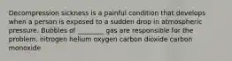 Decompression sickness is a painful condition that develops when a person is exposed to a sudden drop in atmospheric pressure. Bubbles of ________ gas are responsible for the problem. nitrogen helium oxygen carbon dioxide carbon monoxide