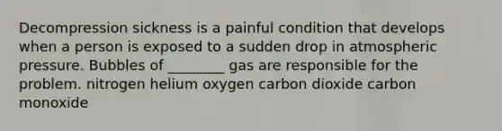 Decompression sickness is a painful condition that develops when a person is exposed to a sudden drop in atmospheric pressure. Bubbles of ________ gas are responsible for the problem. nitrogen helium oxygen carbon dioxide carbon monoxide