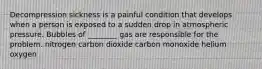 Decompression sickness is a painful condition that develops when a person is exposed to a sudden drop in atmospheric pressure. Bubbles of ________ gas are responsible for the problem. nitrogen carbon dioxide carbon monoxide helium oxygen