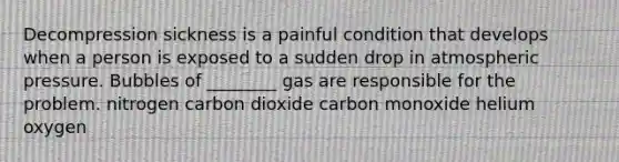 Decompression sickness is a painful condition that develops when a person is exposed to a sudden drop in atmospheric pressure. Bubbles of ________ gas are responsible for the problem. nitrogen carbon dioxide carbon monoxide helium oxygen