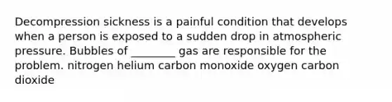 Decompression sickness is a painful condition that develops when a person is exposed to a sudden drop in atmospheric pressure. Bubbles of ________ gas are responsible for the problem. nitrogen helium carbon monoxide oxygen carbon dioxide