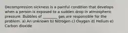 Decompression sickness is a painful condition that develops when a person is exposed to a sudden drop in atmospheric pressure. Bubbles of ________ gas are responsible for the problem. a) An unknown b) Nitrogen c) Oxygen d) Helium e) Carbon dioxide