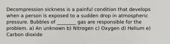 Decompression sickness is a painful condition that develops when a person is exposed to a sudden drop in atmospheric pressure. Bubbles of ________ gas are responsible for the problem. a) An unknown b) Nitrogen c) Oxygen d) Helium e) Carbon dioxide