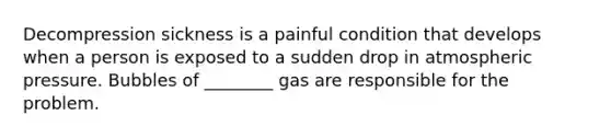 Decompression sickness is a painful condition that develops when a person is exposed to a sudden drop in atmospheric pressure. Bubbles of ________ gas are responsible for the problem.