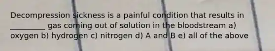 Decompression sickness is a painful condition that results in _________ gas coming out of solution in <a href='https://www.questionai.com/knowledge/k7oXMfj7lk-the-blood' class='anchor-knowledge'>the blood</a>stream a) oxygen b) hydrogen c) nitrogen d) A and B e) all of the above