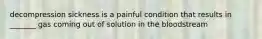 decompression sickness is a painful condition that results in _______ gas coming out of solution in the bloodstream