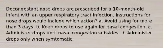 Decongestant nose drops are prescribed for a 10-month-old infant with an upper respiratory tract infection. Instructions for nose drops would include which action? a. Avoid using for more than 3 days. b. Keep drops to use again for nasal congestion. c. Administer drops until nasal congestion subsides. d. Administer drops only when symtomatic.