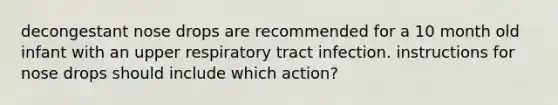 decongestant nose drops are recommended for a 10 month old infant with an upper respiratory tract infection. instructions for nose drops should include which action?