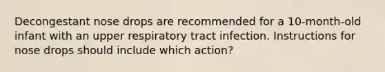 Decongestant nose drops are recommended for a 10-month-old infant with an upper respiratory tract infection. Instructions for nose drops should include which action?