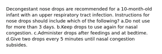 Decongestant nose drops are recommended for a 10-month-old infant with an upper respiratory tract infection. Instructions for nose drops should include which of the following? a.Do not use for more than 3 days. b.Keep drops to use again for nasal congestion. c.Administer drops after feedings and at bedtime. d.Give two drops every 5 minutes until nasal congestion subsides.