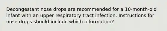 Decongestant nose drops are recommended for a 10-month-old infant with an upper respiratory tract infection. Instructions for nose drops should include which information?