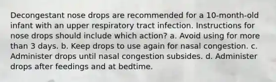 Decongestant nose drops are recommended for a 10-month-old infant with an upper respiratory tract infection. Instructions for nose drops should include which action? a. Avoid using for more than 3 days. b. Keep drops to use again for nasal congestion. c. Administer drops until nasal congestion subsides. d. Administer drops after feedings and at bedtime.