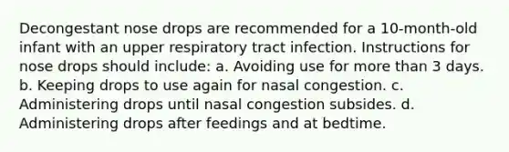 Decongestant nose drops are recommended for a 10-month-old infant with an upper respiratory tract infection. Instructions for nose drops should include: a. Avoiding use for more than 3 days. b. Keeping drops to use again for nasal congestion. c. Administering drops until nasal congestion subsides. d. Administering drops after feedings and at bedtime.