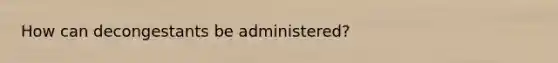 How can decongestants be administered?