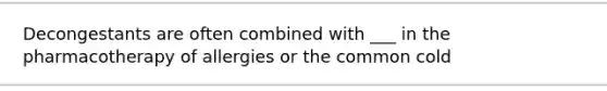 Decongestants are often combined with ___ in the pharmacotherapy of allergies or the common cold