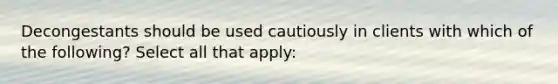 Decongestants should be used cautiously in clients with which of the following? Select all that apply: