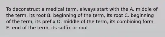 To deconstruct a medical term, always start with the A. middle of the term, its root B. beginning of the term, its root C. beginning of the term, its prefix D. middle of the term, its combining form E. end of the term, its suffix or root