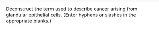 Deconstruct the term used to describe cancer arising from glandular epithelial cells. (Enter hyphens or slashes in the appropriate blanks.)