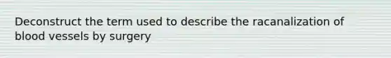 Deconstruct the term used to describe the racanalization of blood vessels by surgery