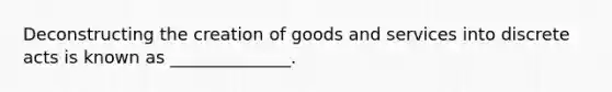 Deconstructing the creation of goods and services into discrete acts is known as ______________.