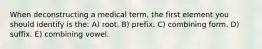 When deconstructing a medical term, the first element you should identify is the: A) root. B) prefix. C) combining form. D) suffix. E) combining vowel.