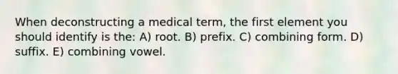 When deconstructing a medical term, the first element you should identify is the: A) root. B) prefix. C) combining form. D) suffix. E) combining vowel.