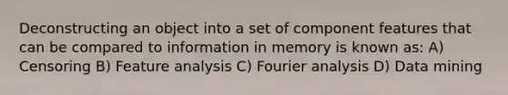 Deconstructing an object into a set of component features that can be compared to information in memory is known as: A) Censoring B) Feature analysis C) Fourier analysis D) Data mining