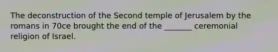 The deconstruction of the Second temple of Jerusalem by the romans in 70ce brought the end of the _______ ceremonial religion of Israel.
