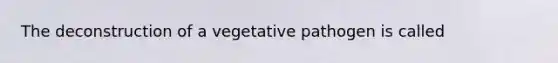 The deconstruction of a vegetative pathogen is called