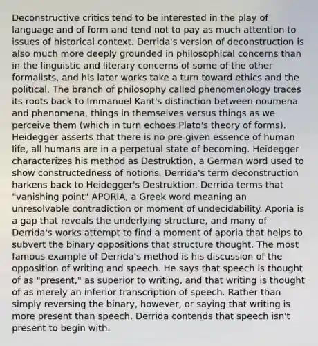 Deconstructive critics tend to be interested in the play of language and of form and tend not to pay as much attention to issues of historical context. Derrida's version of deconstruction is also much more deeply grounded in philosophical concerns than in the linguistic and literary concerns of some of the other formalists, and his later works take a turn toward ethics and the political. The branch of philosophy called phenomenology traces its roots back to Immanuel Kant's distinction between noumena and phenomena, things in themselves versus things as we perceive them (which in turn echoes Plato's theory of forms). Heidegger asserts that there is no pre-given essence of human life, all humans are in a perpetual state of becoming. Heidegger characterizes his method as Destruktion, a German word used to show constructedness of notions. Derrida's term deconstruction harkens back to Heidegger's Destruktion. Derrida terms that "vanishing point" APORIA, a Greek word meaning an unresolvable contradiction or moment of undecidability. Aporia is a gap that reveals the underlying structure, and many of Derrida's works attempt to find a moment of aporia that helps to subvert the binary oppositions that structure thought. The most famous example of Derrida's method is his discussion of the opposition of writing and speech. He says that speech is thought of as "present," as superior to writing, and that writing is thought of as merely an inferior transcription of speech. Rather than simply reversing the binary, however, or saying that writing is more present than speech, Derrida contends that speech isn't present to begin with.