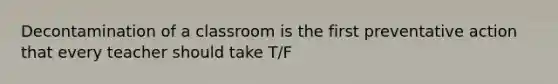 Decontamination of a classroom is the first preventative action that every teacher should take T/F