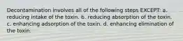 Decontamination involves all of the following steps EXCEPT: a. reducing intake of the toxin. b. reducing absorption of the toxin. c. enhancing adsorption of the toxin. d. enhancing elimination of the toxin.