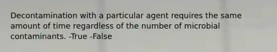 Decontamination with a particular agent requires the same amount of time regardless of the number of microbial contaminants. -True -False