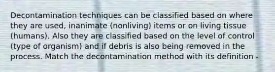 Decontamination techniques can be classified based on where they are used, inanimate (nonliving) items or on living tissue (humans). Also they are classified based on the level of control (type of organism) and if debris is also being removed in the process. Match the decontamination method with its definition -