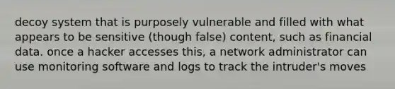 decoy system that is purposely vulnerable and filled with what appears to be sensitive (though false) content, such as financial data. once a hacker accesses this, a network administrator can use monitoring software and logs to track the intruder's moves