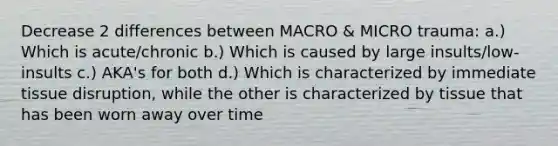 Decrease 2 differences between MACRO & MICRO trauma: a.) Which is acute/chronic b.) Which is caused by large insults/low-insults c.) AKA's for both d.) Which is characterized by immediate tissue disruption, while the other is characterized by tissue that has been worn away over time