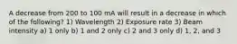 A decrease from 200 to 100 mA will result in a decrease in which of the following? 1) Wavelength 2) Exposure rate 3) Beam intensity a) 1 only b) 1 and 2 only c) 2 and 3 only d) 1, 2, and 3