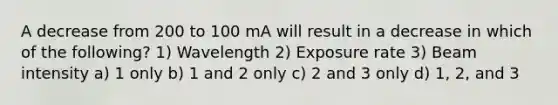 A decrease from 200 to 100 mA will result in a decrease in which of the following? 1) Wavelength 2) Exposure rate 3) Beam intensity a) 1 only b) 1 and 2 only c) 2 and 3 only d) 1, 2, and 3